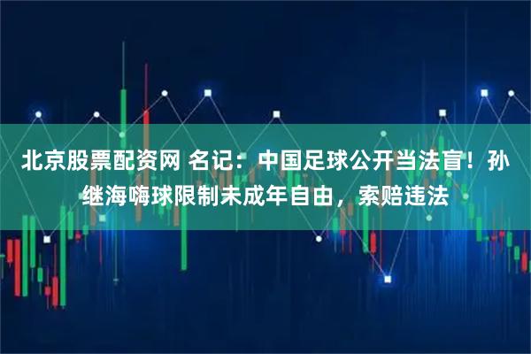 北京股票配资网 名记：中国足球公开当法盲！孙继海嗨球限制未成年自由，索赔违法