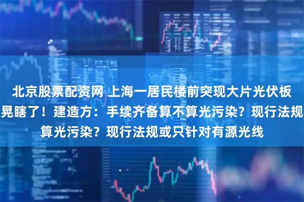 北京股票配资网 上海一居民楼前突现大片光伏板，居民：眼睛快被晃瞎了！建造方：手续齐备算不算光污染？现行法规或只针对有源光线