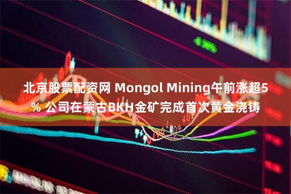 北京股票配资网 Mongol Mining午前涨超5% 公司在蒙古BKH金矿完成首次黄金浇铸