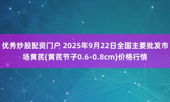 优秀炒股配资门户 2025年9月22日全国主要批发市场黄芪(黄芪节子0.6-0.8cm)价格行情