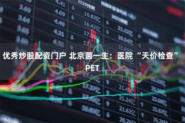 优秀炒股配资门户 北京菌一生：医院 “天价检查” PET