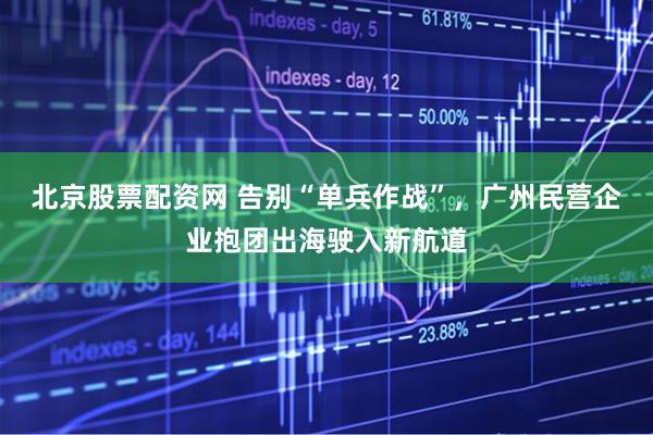 北京股票配资网 告别“单兵作战”，广州民营企业抱团出海驶入新航道