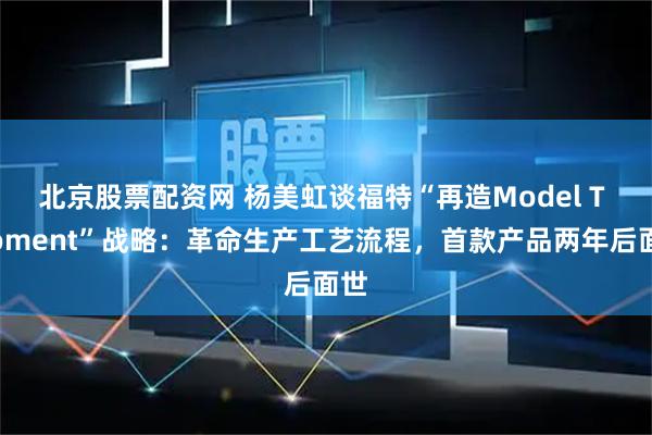 北京股票配资网 杨美虹谈福特“再造Model T Moment”战略：革命生产工艺流程，首款产品两年后面世