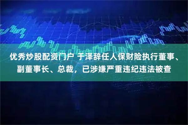 优秀炒股配资门户 于泽辞任人保财险执行董事、副董事长、总裁，已涉嫌严重违纪违法被查