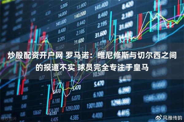 炒股配资开户网 罗马诺：维尼修斯与切尔西之间的报道不实 球员完全专注于皇马