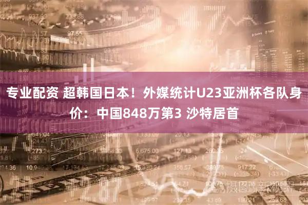 专业配资 超韩国日本！外媒统计U23亚洲杯各队身价：中国848万第3 沙特居首