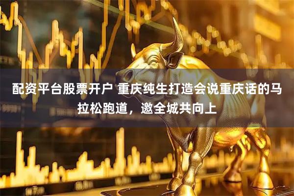 配资平台股票开户 重庆纯生打造会说重庆话的马拉松跑道，邀全城共向上