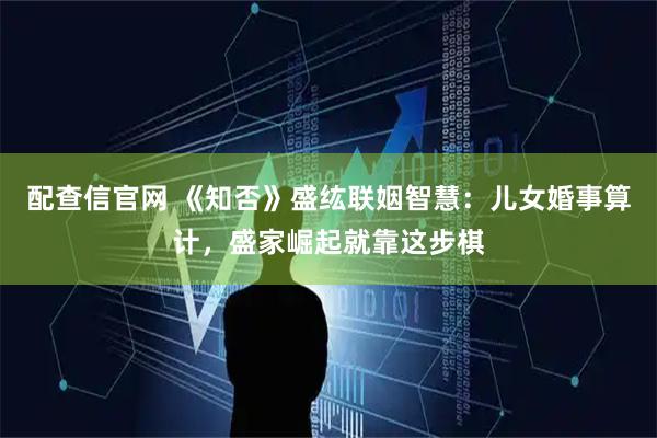 配查信官网 《知否》盛纮联姻智慧：儿女婚事算计，盛家崛起就靠这步棋