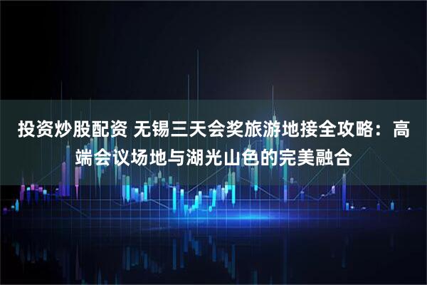 投资炒股配资 无锡三天会奖旅游地接全攻略：高端会议场地与湖光山色的完美融合