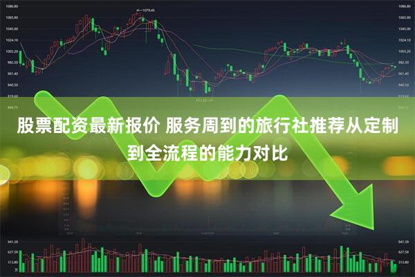 股票配资最新报价 服务周到的旅行社推荐从定制到全流程的能力对比