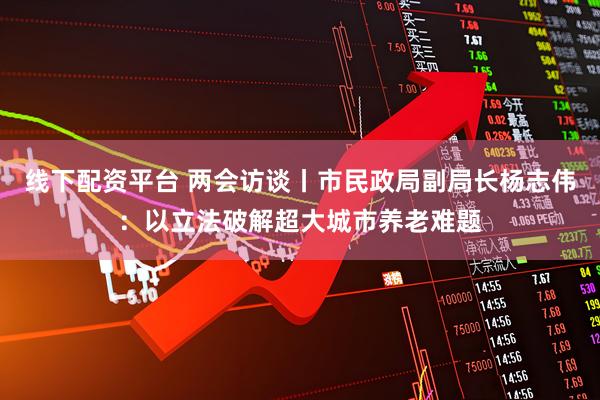 线下配资平台 两会访谈丨市民政局副局长杨志伟：以立法破解超大城市养老难题