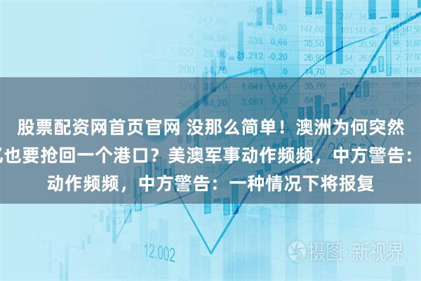 股票配资网首页官网 没那么简单！澳洲为何突然翻脸，不惜赔46亿也要抢回一个港口？美澳军事动作频频，中方警告：一种情况下将报复
