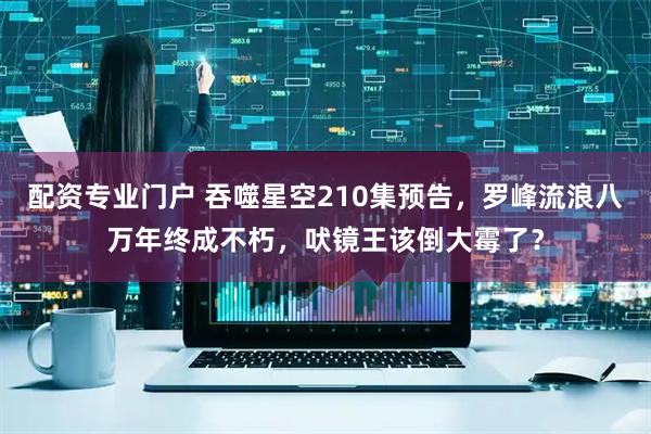 配资专业门户 吞噬星空210集预告，罗峰流浪八万年终成不朽，吠镜王该倒大霉了？