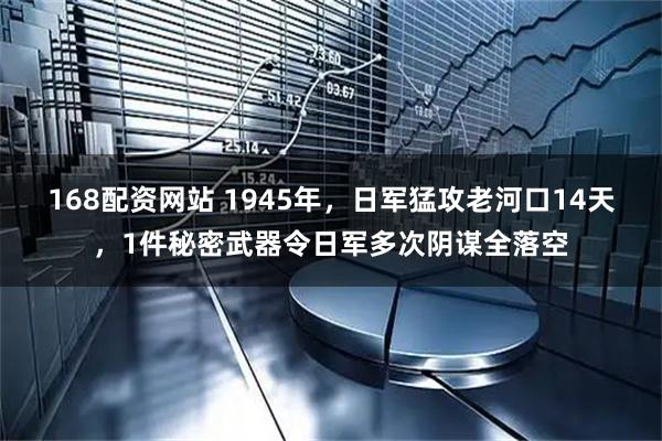168配资网站 1945年，日军猛攻老河口14天，1件秘密武器令日军多次阴谋全落空