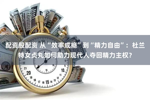 配资股配资 从“效率成瘾”到“精力自由”：杜兰特女贞丸如何助力现代人夺回精力主权？