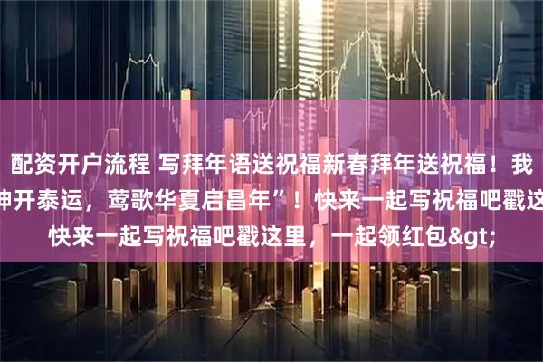 配资开户流程 写拜年语送祝福新春拜年送祝福！我的祝福是：“马跃乾坤开泰运，莺歌华夏启昌年”！快来一起写祝福吧戳这里，一起领红包>