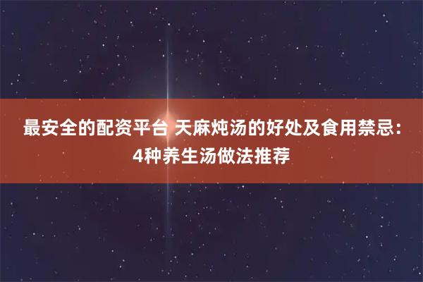 最安全的配资平台 天麻炖汤的好处及食用禁忌：4种养生汤做法推荐