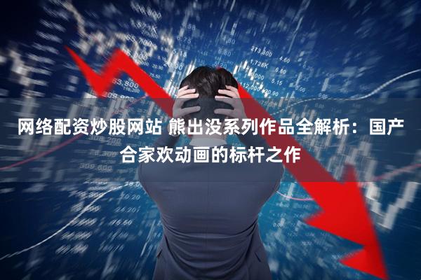 网络配资炒股网站 熊出没系列作品全解析：国产合家欢动画的标杆之作