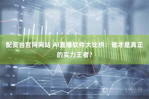 配资台官网网站 AI直播软件大比拼：谁才是真正的实力王者？
