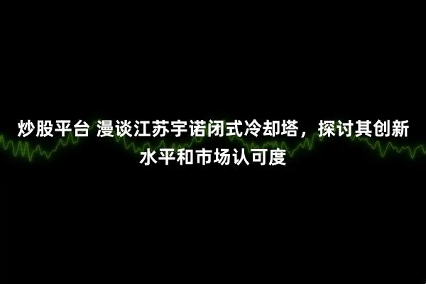 炒股平台 漫谈江苏宇诺闭式冷却塔，探讨其创新水平和市场认可度