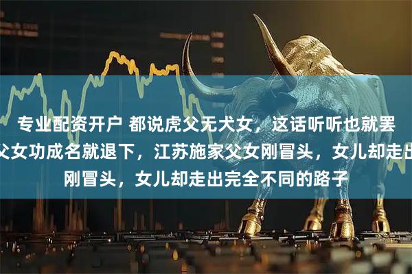 专业配资开户 都说虎父无犬女，这话听听也就罢了，女排圈王家父女功成名就退下，江苏施家父女刚冒头，女儿却走出完全不同的路子
