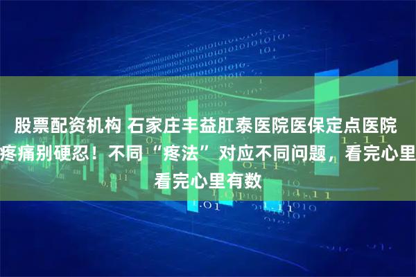 股票配资机构 石家庄丰益肛泰医院医保定点医院 肛门疼痛别硬忍！不同 “疼法” 对应不同问题，看完心里有数