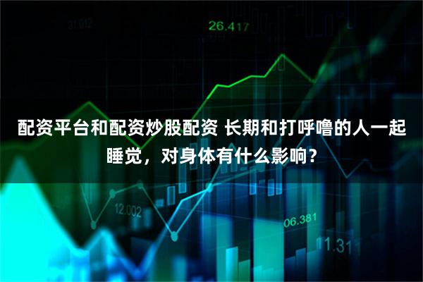 配资平台和配资炒股配资 长期和打呼噜的人一起睡觉，对身体有什么影响？