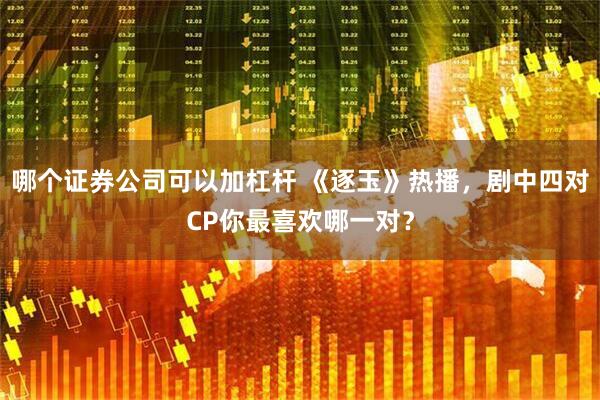 哪个证券公司可以加杠杆 《逐玉》热播，剧中四对CP你最喜欢哪一对？
