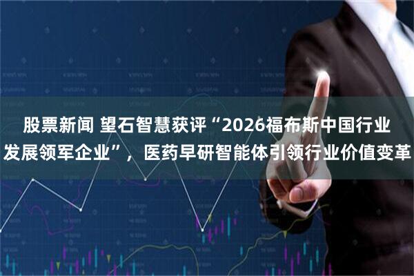 股票新闻 望石智慧获评“2026福布斯中国行业发展领军企业”，医药早研智能体引领行业价值变革