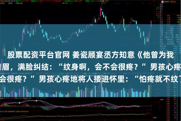 股票配资平台官网 姜瓷顾宴丞方知意《他曾为我手鞠水中月》女孩皱着眉，满脸纠结：“纹身啊，会不会很疼？” 男孩心疼地将人搂进怀里：“怕疼就不纹了。”