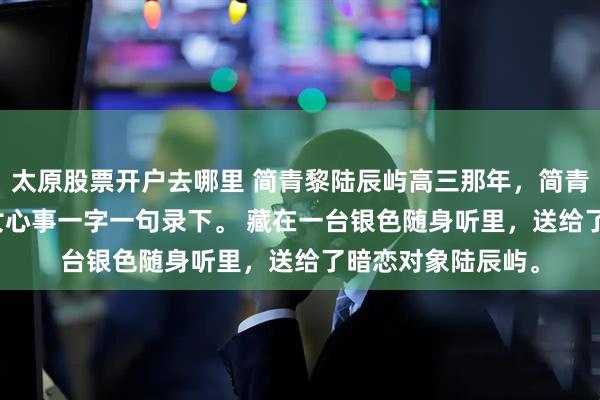 太原股票开户去哪里 简青黎陆辰屿高三那年，简青黎在深夜里将少女心事一字一句录下。 　　藏在一台银色随身听里，送给了暗恋对象陆辰屿。