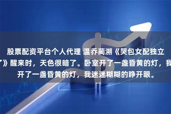 股票配资平台个人代理 温乔蔺溯《哭包女配独立后，男主他火葬场了》醒来时，天色很暗了。卧室开了一盏昏黄的灯，我迷迷糊糊的睁开眼。