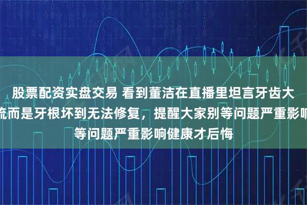 股票配资实盘交易 看到董洁在直播里坦言牙齿大修却非追潮流而是牙根坏到无法修复，提醒大家别等问题严重影响健康才后悔