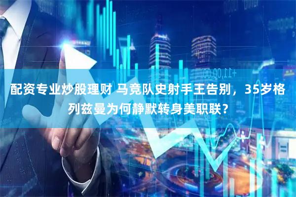 配资专业炒股理财 马竞队史射手王告别，35岁格列兹曼为何静默转身美职联？