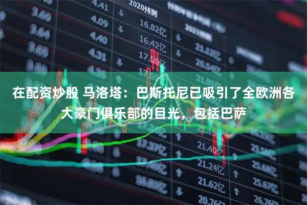 在配资炒股 马洛塔：巴斯托尼已吸引了全欧洲各大豪门俱乐部的目光，包括巴萨