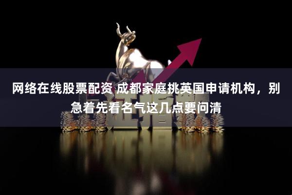 网络在线股票配资 成都家庭挑英国申请机构，别急着先看名气这几点要问清