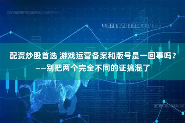 配资炒股首选 游戏运营备案和版号是一回事吗？——别把两个完全不同的证搞混了