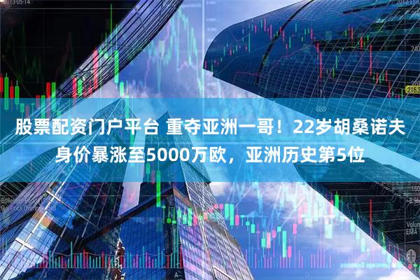 股票配资门户平台 重夺亚洲一哥！22岁胡桑诺夫身价暴涨至5000万欧，亚洲历史第5位