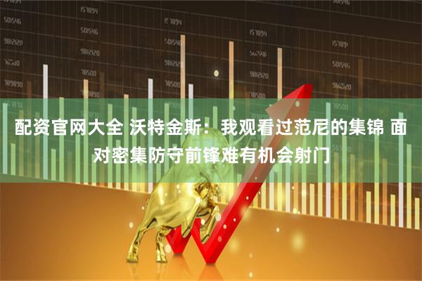 配资官网大全 沃特金斯：我观看过范尼的集锦 面对密集防守前锋难有机会射门