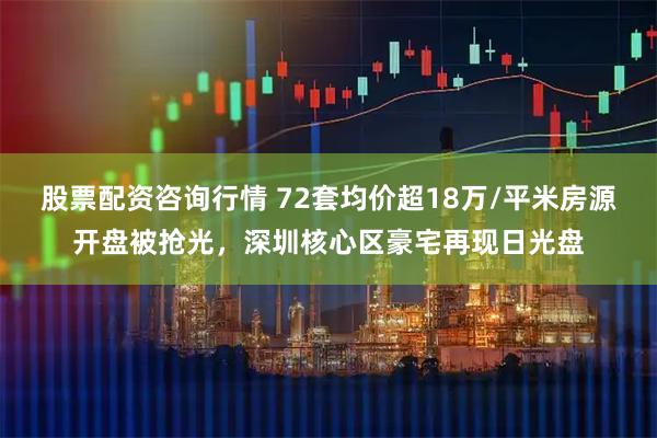 股票配资咨询行情 72套均价超18万/平米房源开盘被抢光，深圳核心区豪宅再现日光盘