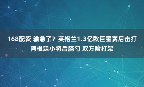 168配资 输急了？英格兰1.3亿欧巨星赛后击打阿根廷小将后脑勺 双方险打架