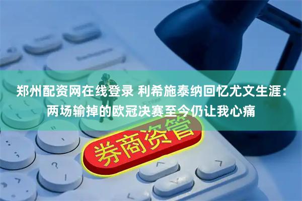 郑州配资网在线登录 利希施泰纳回忆尤文生涯：两场输掉的欧冠决赛至今仍让我心痛