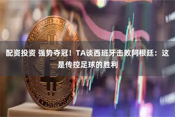 配资投资 强势夺冠！TA谈西班牙击败阿根廷：这是传控足球的胜利