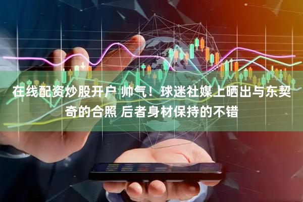在线配资炒股开户 帅气！球迷社媒上晒出与东契奇的合照 后者身材保持的不错