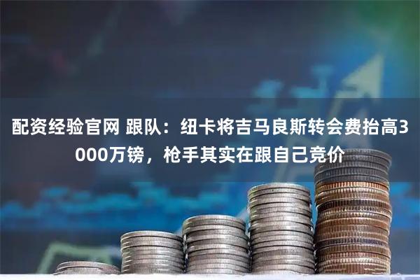 配资经验官网 跟队：纽卡将吉马良斯转会费抬高3000万镑，枪手其实在跟自己竞价