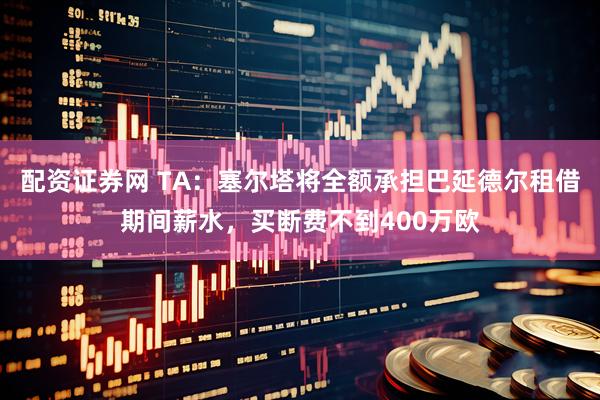 配资证券网 TA：塞尔塔将全额承担巴延德尔租借期间薪水，买断费不到400万欧