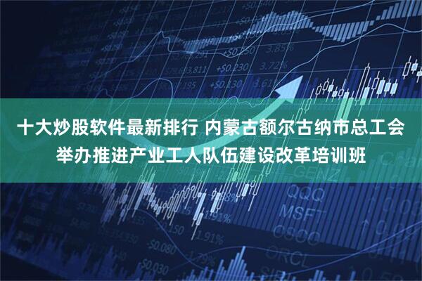 十大炒股软件最新排行 内蒙古额尔古纳市总工会举办推进产业工人队伍建设改革培训班