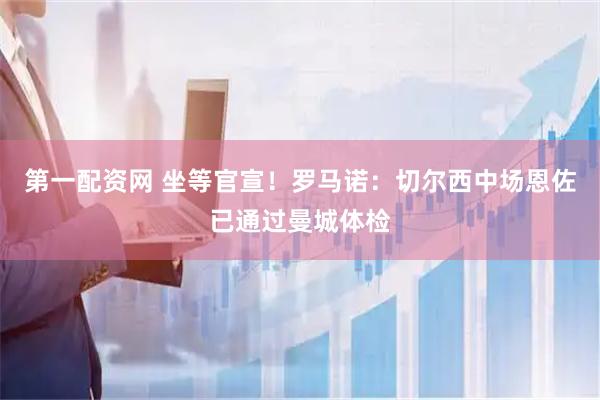 第一配资网 坐等官宣！罗马诺：切尔西中场恩佐已通过曼城体检
