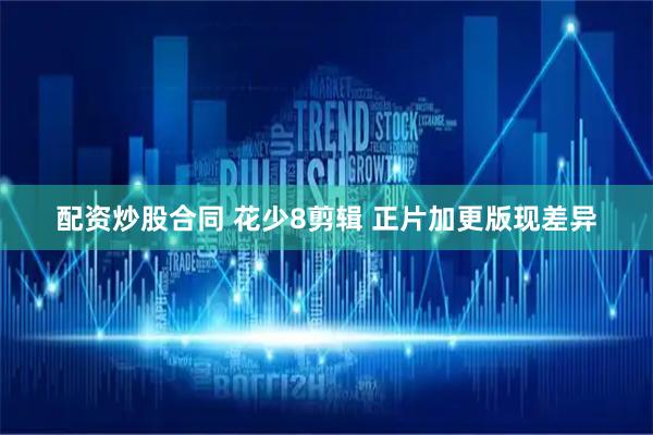 配资炒股合同 花少8剪辑 正片加更版现差异