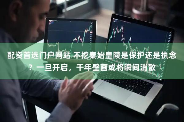 配资首选门户网站 不挖秦始皇陵是保护还是执念？一旦开启，千年壁画或将瞬间消散